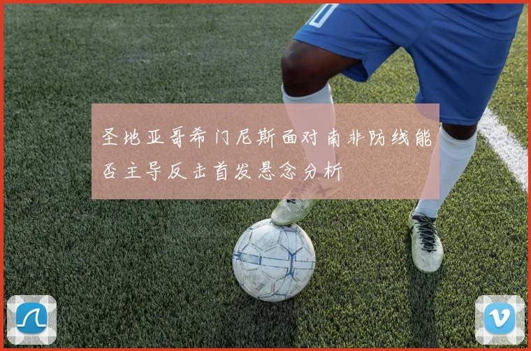 圣地亚哥希门尼斯面对南非防线能否主导反击首发悬念分析