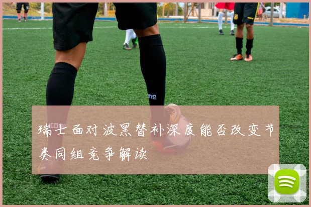 瑞士面对波黑替补深度能否改变节奏同组竞争解读