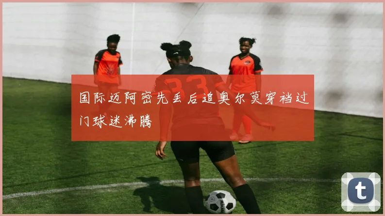 国际迈阿密先丢后追奥尔莫穿裆过门球迷沸腾
