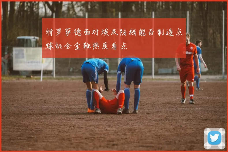 特罗萨德面对埃及防线能否制造点球机会金靴热度看点