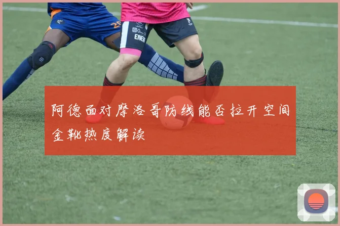 阿德面对摩洛哥防线能否拉开空间金靴热度解读