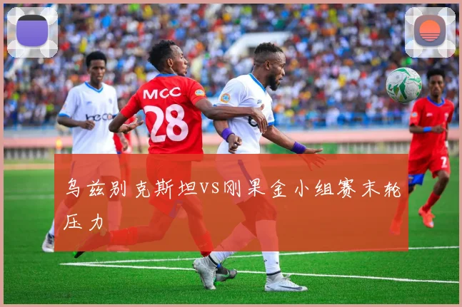 乌兹别克斯坦vs刚果金小组赛末轮压力