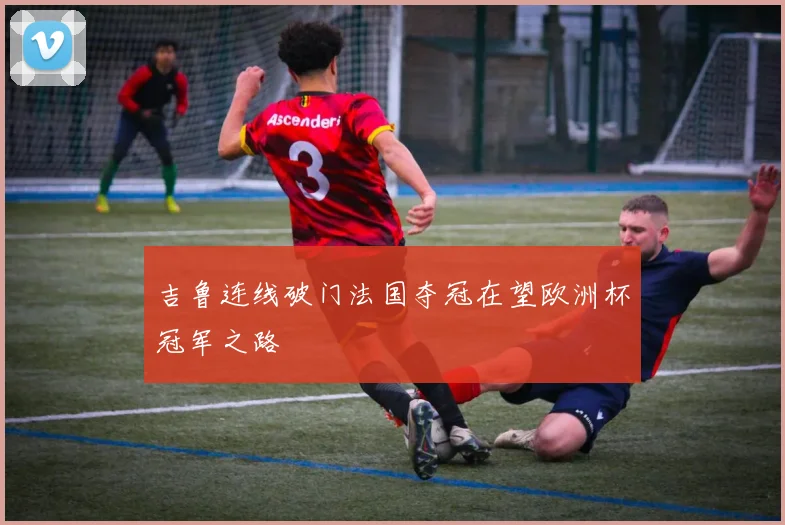 吉鲁连线破门法国夺冠在望欧洲杯冠军之路