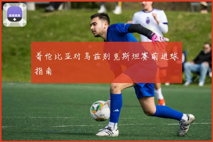 哥伦比亚对乌兹别克斯坦赛前进球指南