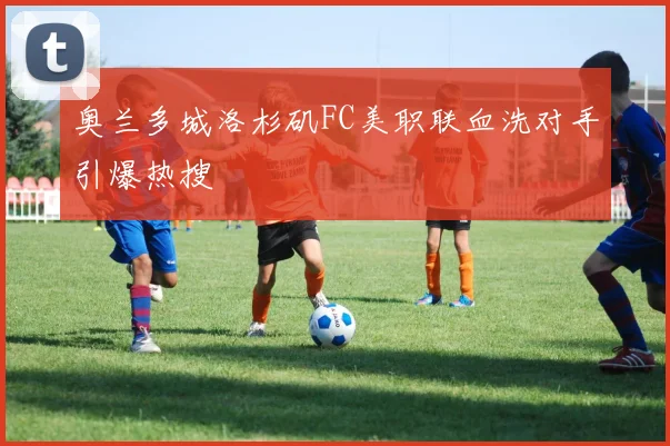 奥兰多城洛杉矶FC美职联血洗对手引爆热搜