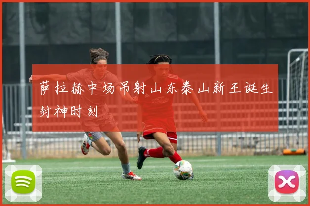 萨拉赫中场吊射山东泰山新王诞生封神时刻