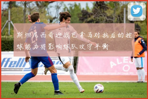 斯坦尼西奇迎战巴拿马对抗后的控球能力将影响球队攻守平衡