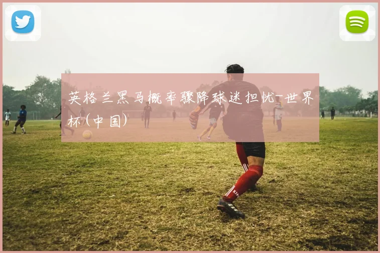 英格兰黑马概率骤降球迷担忧-世界杯(中国)