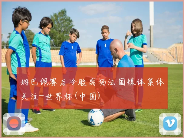 姆巴佩赛后冷脸离场法国媒体集体关注-世界杯(中国)
