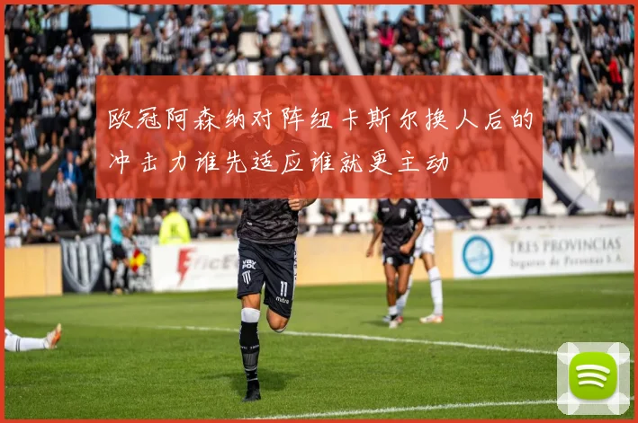 欧冠阿森纳对阵纽卡斯尔换人后的冲击力谁先适应谁就更主动