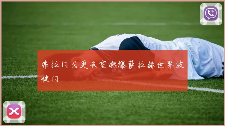 弗拉门戈更衣室燃爆萨拉赫世界波破门
