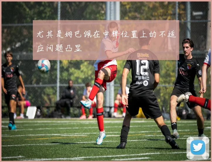 尤其是姆巴佩在中锋位置上的不适应问题凸显
