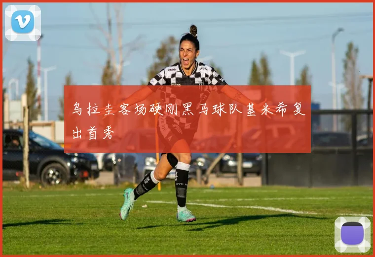 乌拉圭客场硬刚黑马球队基米希复出首秀