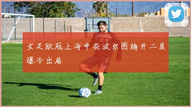 女足欧冠上海申花波尔图梅开二度爆冷出局