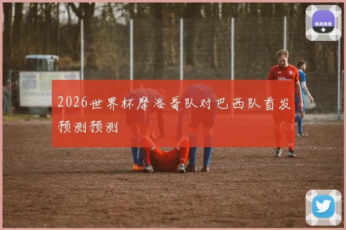 2026世界杯摩洛哥队对巴西队首发预测预测