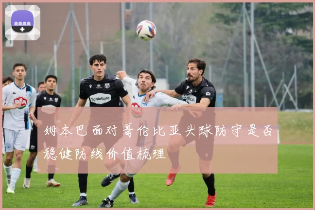 姆本巴面对哥伦比亚头球防守是否稳健防线价值梳理