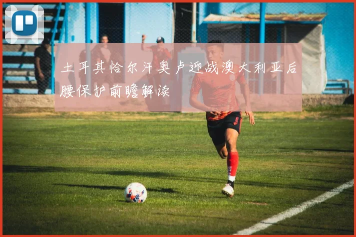 土耳其恰尔汗奥卢迎战澳大利亚后腰保护前瞻解读