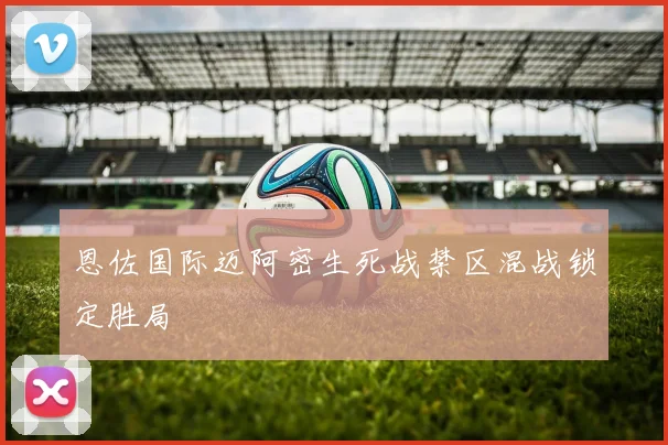 恩佐国际迈阿密生死战禁区混战锁定胜局