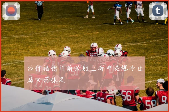 拉什福德门前抢射上海申花爆冷出局火药味足