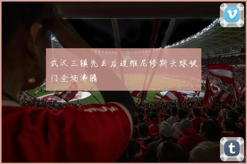 武汉三镇先丢后追维尼修斯头球破门全场沸腾