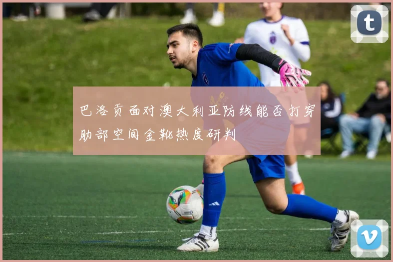 巴洛贡面对澳大利亚防线能否打穿肋部空间金靴热度研判