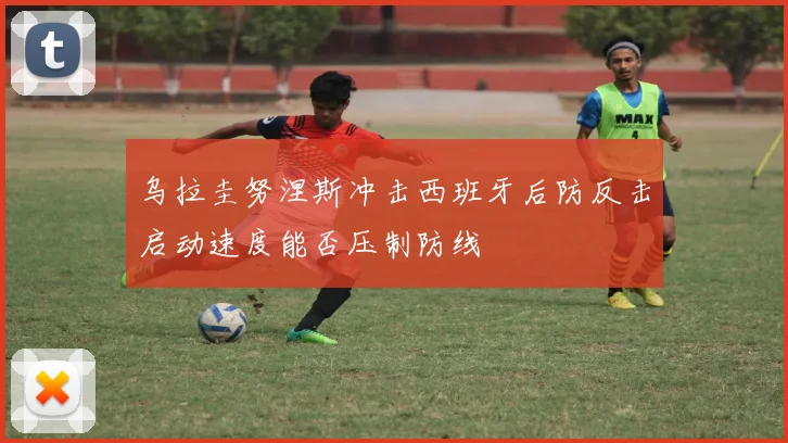 乌拉圭努涅斯冲击西班牙后防反击启动速度能否压制防线