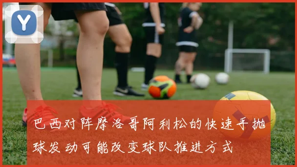 巴西对阵摩洛哥阿利松的快速手抛球发动可能改变球队推进方式