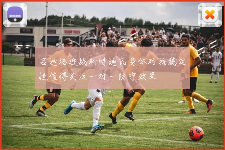 吕迪格迎战科特迪瓦身体对抗稳定性值得关注一对一防守效果