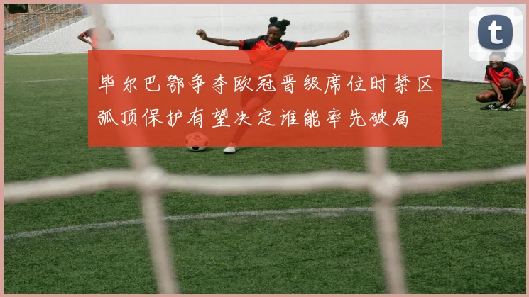 毕尔巴鄂争夺欧冠晋级席位时禁区弧顶保护有望决定谁能率先破局