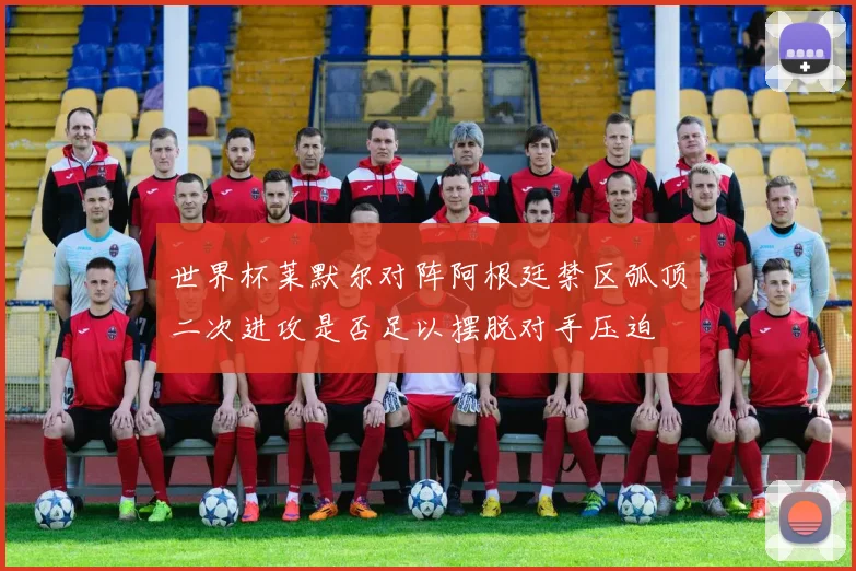 世界杯莱默尔对阵阿根廷禁区弧顶二次进攻是否足以摆脱对手压迫