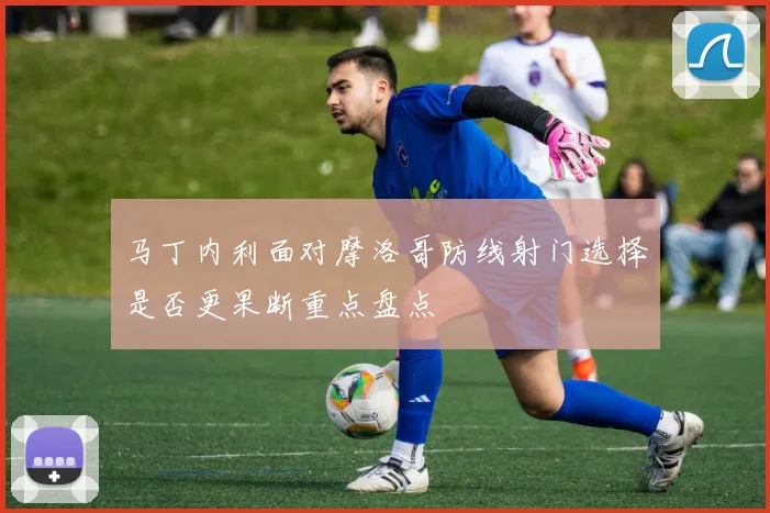 马丁内利面对摩洛哥防线射门选择是否更果断重点盘点