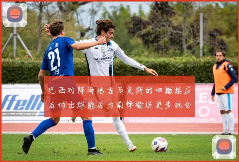 巴西对阵海地吉马良斯的回撤接应后的出球能否为前锋输送更多机会