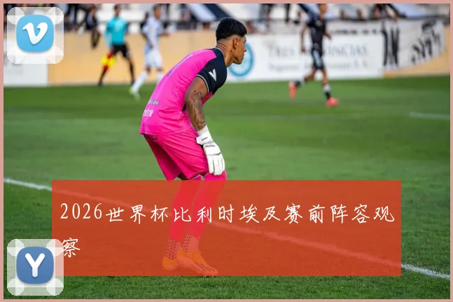 2026世界杯比利时埃及赛前阵容观察