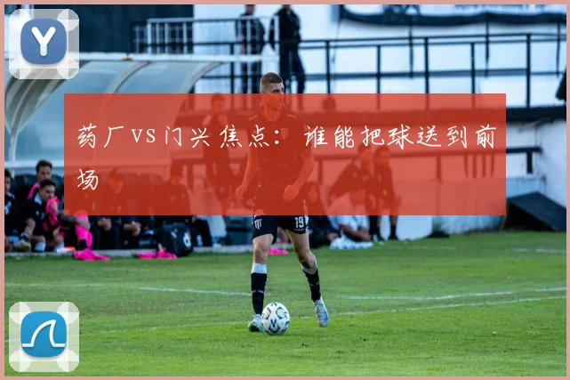 药厂vs门兴焦点：谁能把球送到前场