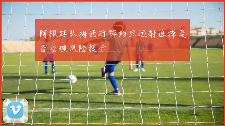 阿根廷队梅西对阵约旦远射选择是否合理风险提示