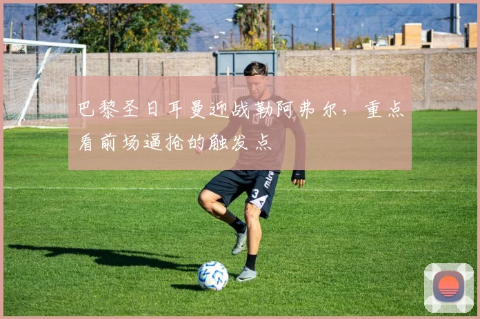 巴黎圣日耳曼迎战勒阿弗尔，重点看前场逼抢的触发点