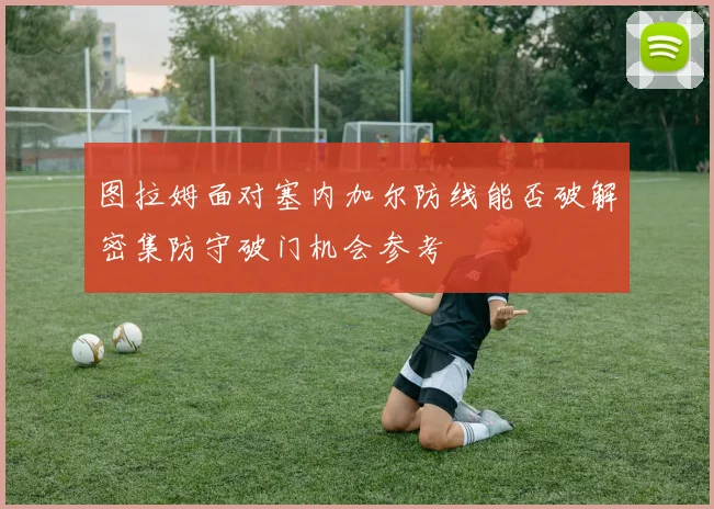 图拉姆面对塞内加尔防线能否破解密集防守破门机会参考