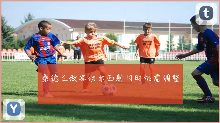 桑德兰做客切尔西射门时机需调整