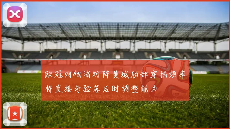欧冠利物浦对阵曼城肋部穿插频率将直接考验落后时调整能力