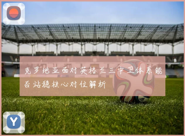 克罗地亚面对英格兰三中卫体系能否站稳核心对位解析