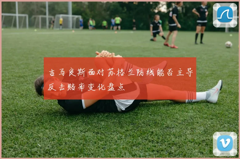 吉马良斯面对苏格兰防线能否主导反击赔率变化盘点