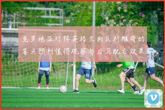 克罗地亚对阵英格兰利瓦科维奇的落点预判值得观察与后卫配合效果