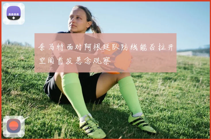 奈马特面对阿根廷队防线能否拉开空间首发悬念观察