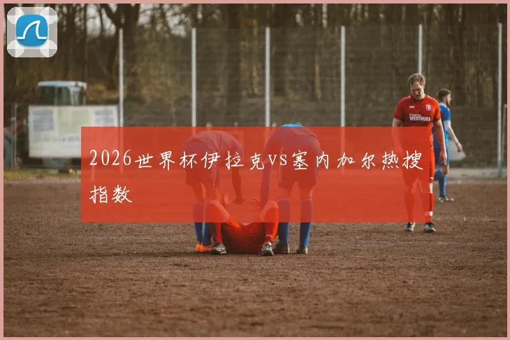 2026世界杯伊拉克vs塞内加尔热搜指数