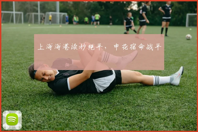 上海海港读秒绝平，申花宿命战平